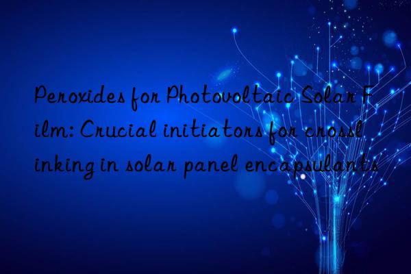 peroxides for photovoltaic solar film: crucial initiators for crosslinking in solar panel encapsulants