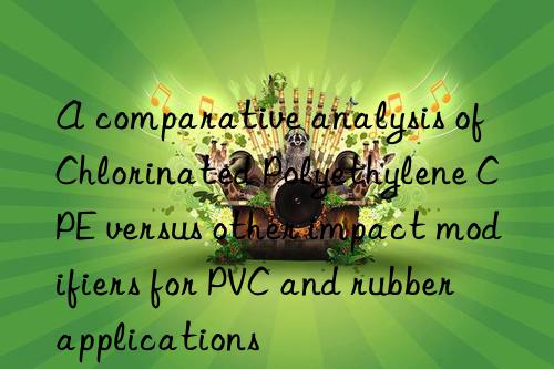 a comparative analysis of chlorinated polyethylene cpe versus other impact modifiers for pvc and rubber applications