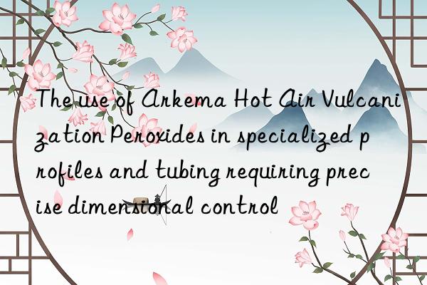 the use of arkema hot air vulcanization peroxides in specialized profiles and tubing requiring precise dimensional control