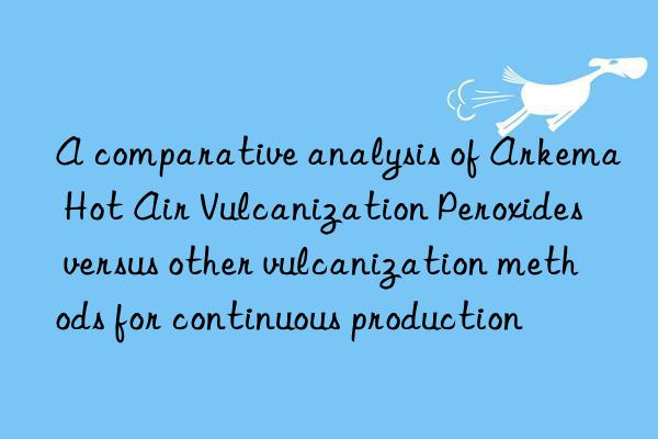 a comparative analysis of arkema hot air vulcanization peroxides versus other vulcanization methods for continuous production