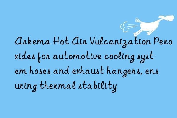 arkema hot air vulcanization peroxides for automotive cooling system hoses and exhaust hangers, ensuring thermal stability