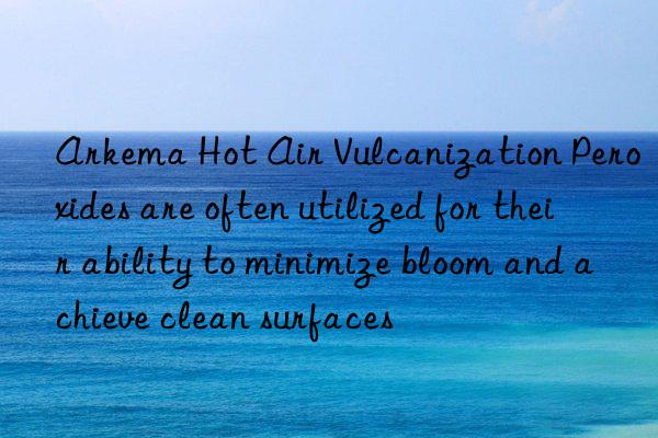 arkema hot air vulcanization peroxides are often utilized for their ability to minimize bloom and achieve clean surfaces