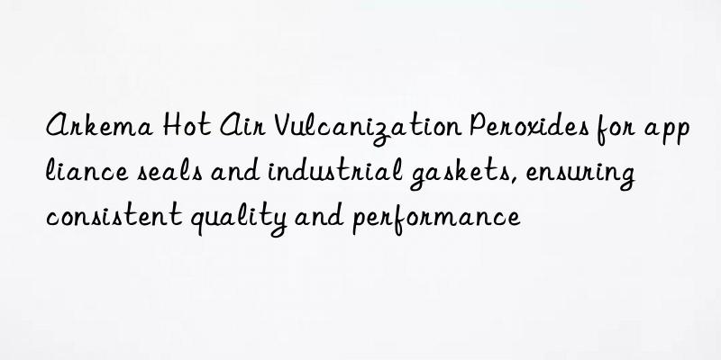 arkema hot air vulcanization peroxides for appliance seals and industrial gaskets, ensuring consistent quality and performance