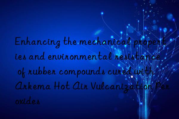 enhancing the mechanical properties and environmental resistance of rubber compounds cured with arkema hot air vulcanization peroxides