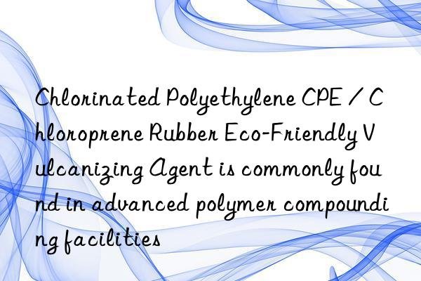 chlorinated polyethylene cpe / chloroprene rubber eco-friendly vulcanizing agent is commonly found in advanced polymer compounding facilities