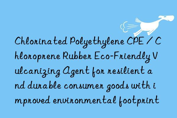 chlorinated polyethylene cpe / chloroprene rubber eco-friendly vulcanizing agent for resilient and durable consumer goods with improved environmental footprint