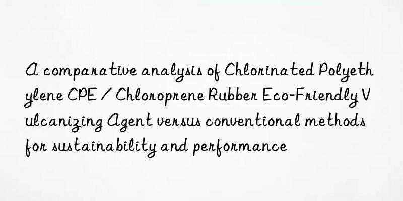 a comparative analysis of chlorinated polyethylene cpe / chloroprene rubber eco-friendly vulcanizing agent versus conventional methods for sustainability and performance