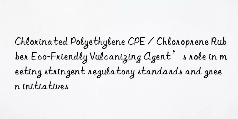 chlorinated polyethylene cpe / chloroprene rubber eco-friendly vulcanizing agent’s role in meeting stringent regulatory standards and green initiatives