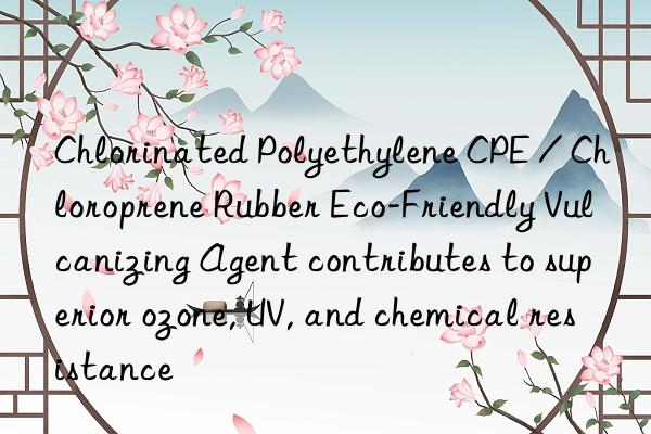 chlorinated polyethylene cpe / chloroprene rubber eco-friendly vulcanizing agent contributes to superior ozone, uv, and chemical resistance
