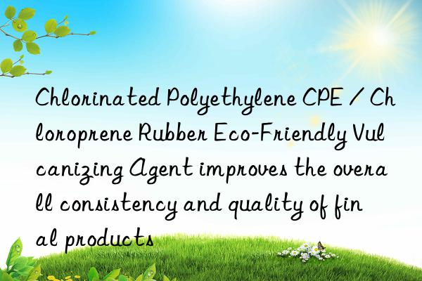 chlorinated polyethylene cpe / chloroprene rubber eco-friendly vulcanizing agent improves the overall consistency and quality of final products