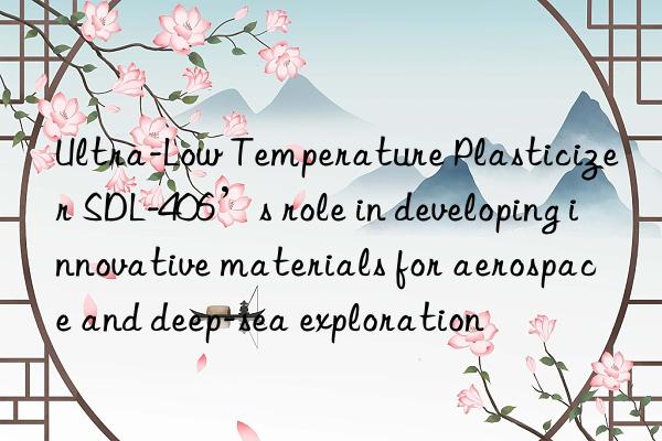 ultra-low temperature plasticizer sdl-406’s role in developing innovative materials for aerospace and deep-sea exploration