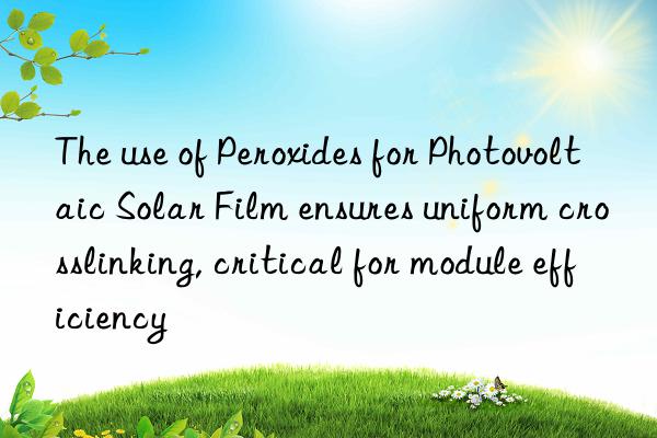 the use of peroxides for photovoltaic solar film ensures uniform crosslinking, critical for module efficiency