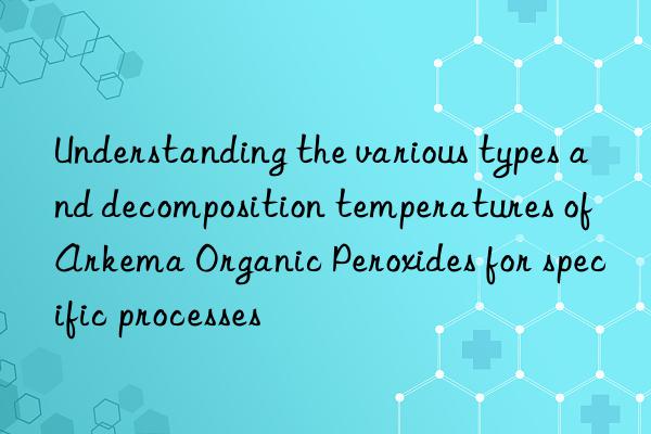 understanding the various types and decomposition temperatures of arkema organic peroxides for specific processes