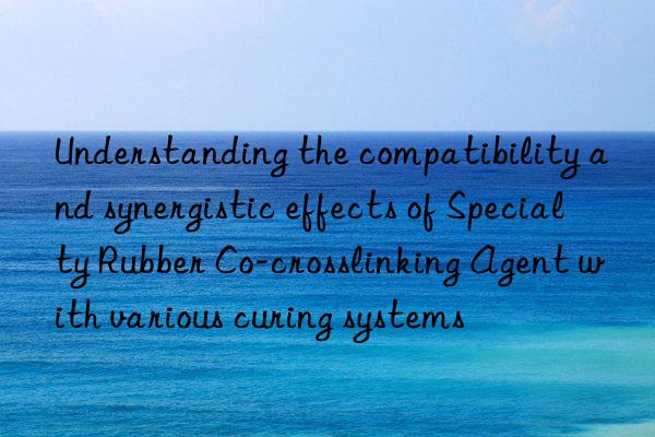 understanding the compatibility and synergistic effects of specialty rubber co-crosslinking agent with various curing systems