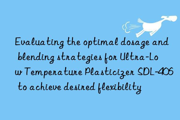 evaluating the optimal dosage and blending strategies for ultra-low temperature plasticizer sdl-406 to achieve desired flexibility