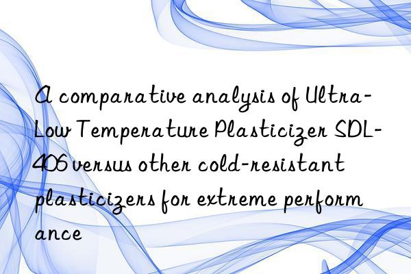a comparative analysis of ultra-low temperature plasticizer sdl-406 versus other cold-resistant plasticizers for extreme performance