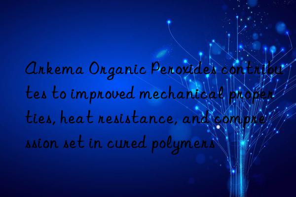 arkema organic peroxides contributes to improved mechanical properties, heat resistance, and compression set in cured polymers