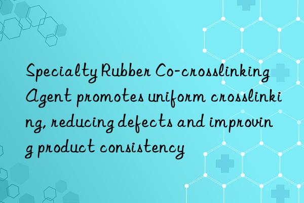 specialty rubber co-crosslinking agent promotes uniform crosslinking, reducing defects and improving product consistency
