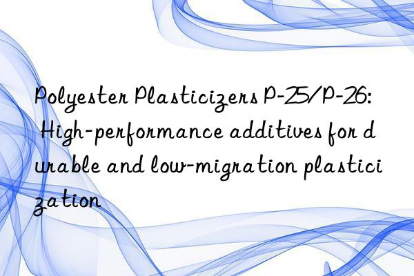 polyester plasticizers p-25/p-26: high-performance additives for durable and low-migration plasticization