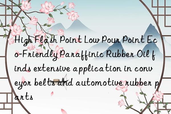 high flash point low pour point eco-friendly paraffinic rubber oil finds extensive application in conveyor belts and automotive rubber parts