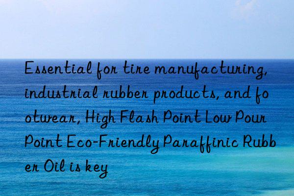 essential for tire manufacturing, industrial rubber products, and footwear, high flash point low pour point eco-friendly paraffinic rubber oil is key