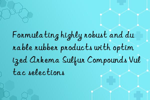 formulating highly robust and durable rubber products with optimized arkema sulfur compounds vultac selections
