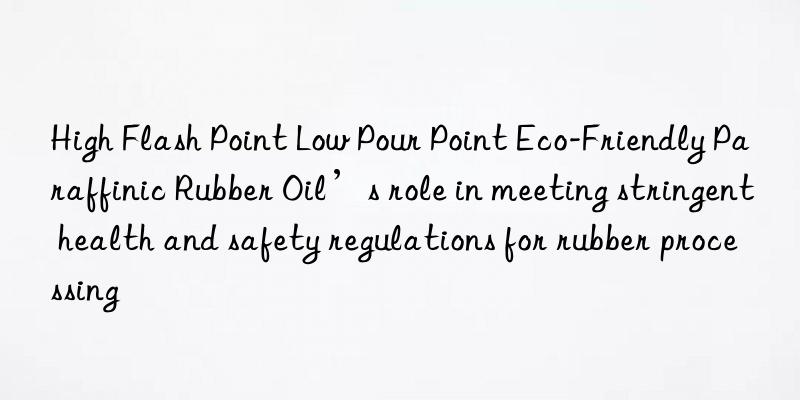 high flash point low pour point eco-friendly paraffinic rubber oil’s role in meeting stringent health and safety regulations for rubber processing