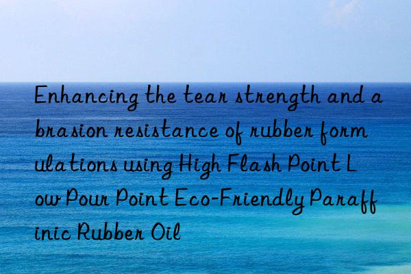 enhancing the tear strength and abrasion resistance of rubber formulations using high flash point low pour point eco-friendly paraffinic rubber oil