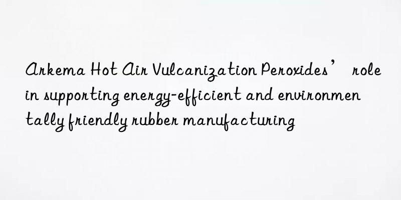 arkema hot air vulcanization peroxides’ role in supporting energy-efficient and environmentally friendly rubber manufacturing