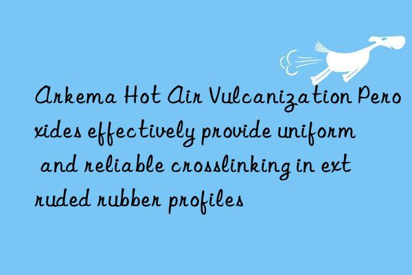 arkema hot air vulcanization peroxides effectively provide uniform and reliable crosslinking in extruded rubber profiles