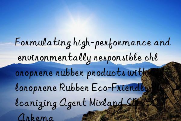 formulating high-performance and environmentally responsible chloroprene rubber products with chloroprene rubber eco-friendly vulcanizing agent mixland sd 75a – arkema