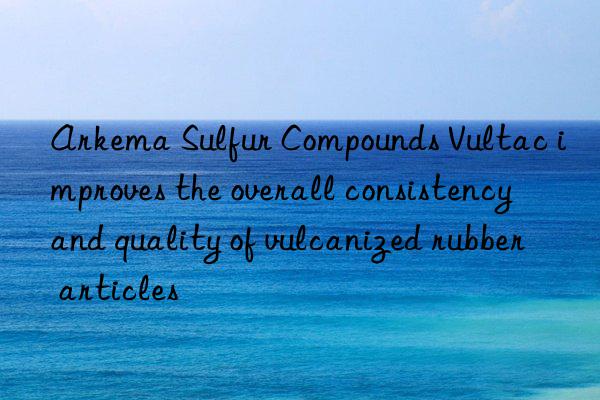 arkema sulfur compounds vultac improves the overall consistency and quality of vulcanized rubber articles