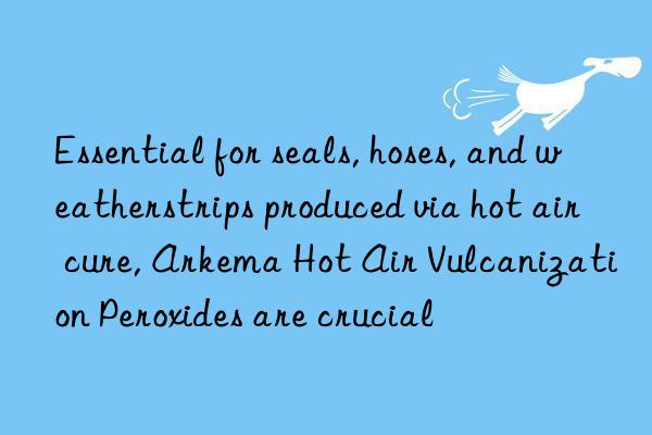 essential for seals, hoses, and weatherstrips produced via hot air cure, arkema hot air vulcanization peroxides are crucial