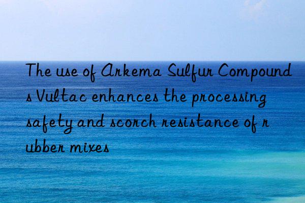 the use of arkema sulfur compounds vultac enhances the processing safety and scorch resistance of rubber mixes