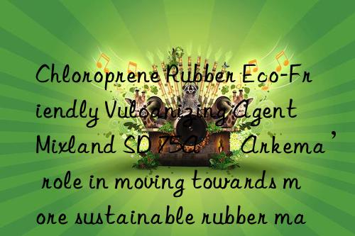 chloroprene rubber eco-friendly vulcanizing agent mixland sd 75a – arkema’s role in moving towards more sustainable rubber manufacturing practices