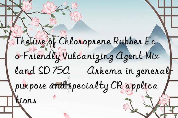 the use of chloroprene rubber eco-friendly vulcanizing agent mixland sd 75a – arkema in general-purpose and specialty cr applications