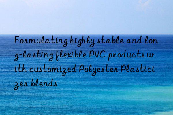 formulating highly stable and long-lasting flexible pvc products with customized polyester plasticizer blends