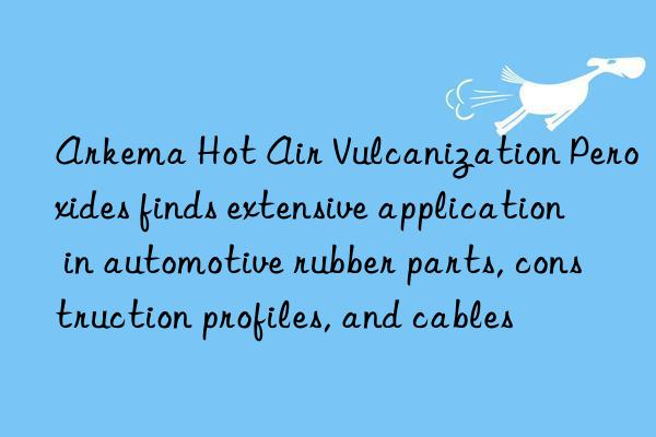 arkema hot air vulcanization peroxides finds extensive application in automotive rubber parts, construction profiles, and cables