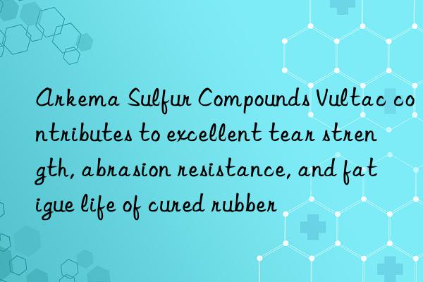 arkema sulfur compounds vultac contributes to excellent tear strength, abrasion resistance, and fatigue life of cured rubber