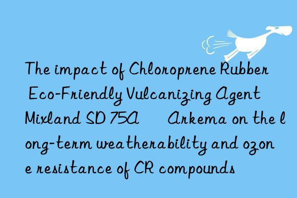 the impact of chloroprene rubber eco-friendly vulcanizing agent mixland sd 75a – arkema on the long-term weatherability and ozone resistance of cr compounds