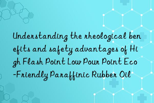 understanding the rheological benefits and safety advantages of high flash point low pour point eco-friendly paraffinic rubber oil