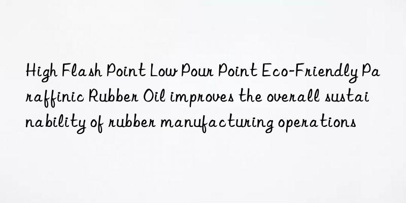 high flash point low pour point eco-friendly paraffinic rubber oil improves the overall sustainability of rubber manufacturing operations