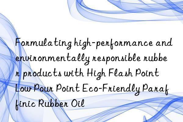 formulating high-performance and environmentally responsible rubber products with high flash point low pour point eco-friendly paraffinic rubber oil