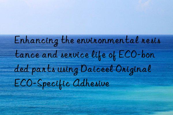 enhancing the environmental resistance and service life of eco-bonded parts using daiceel original eco-specific adhesive