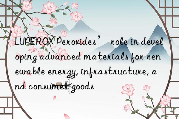 luperox peroxides’ role in developing advanced materials for renewable energy, infrastructure, and consumer goods