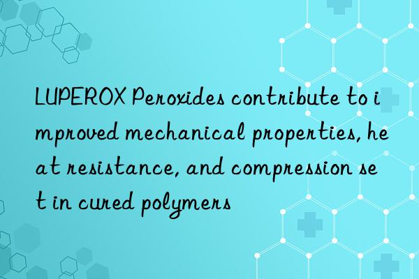 luperox peroxides contribute to improved mechanical properties, heat resistance, and compression set in cured polymers