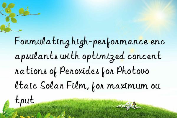 formulating high-performance encapsulants with optimized concentrations of peroxides for photovoltaic solar film, for maximum output