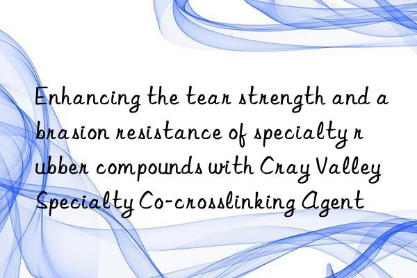 enhancing the tear strength and abrasion resistance of specialty rubber compounds with cray valley specialty co-crosslinking agent