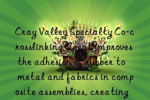 cray valley specialty co-crosslinking agent improves the adhesion of rubber to metal and fabrics in composite assemblies, creating strong bonds