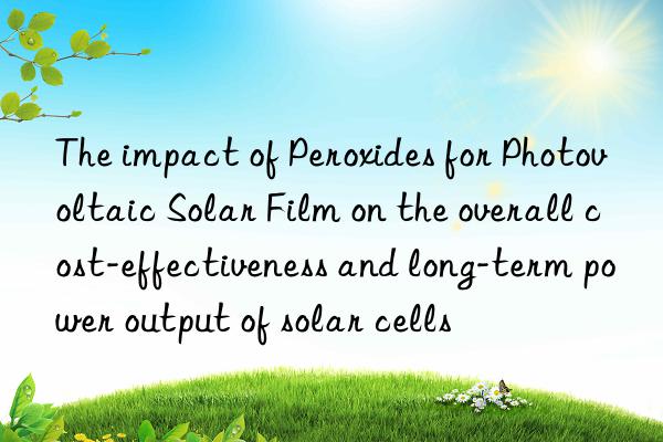 the impact of peroxides for photovoltaic solar film on the overall cost-effectiveness and long-term power output of solar cells